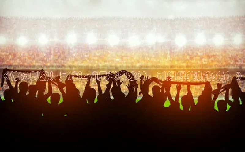 天辰平台app官方下载顺丰《惊险刺激！足球运动员逆袭水池，引爆爆笑新视角！》